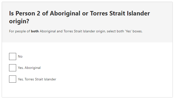 Is Person 2 of Aboriginal or Torres Strait Islander origin? For people of both Aboriginal and Torres Strait Islander origin, select both 'Yes' boxes. Person's Aboriginal or Torres Strait Islander origin No Yes, Aboriginal Yes, Torres Strait Islander