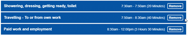 A digital schedule with 3 time blocks, each labelled with an activity and its corresponding time frame. The activities are “Showering, dressing, getting ready, toilet” from 7:30 am to 7:50 am (20 minutes), “Travelling - To or from work” from 7:50 am to 8:30 am (40 minutes), and “Paid work and employment” from 8:30 am to 12:00 pm (3 hours 30 minutes). Each entry has a blue ‘Remove’ button next to it. This image illustrates a structured morning routine leading up to work.