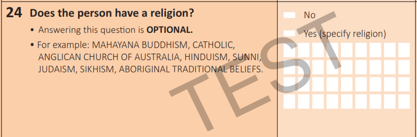 Image shows extract of the 2024 test Census Household Paper Form question 24. Question "Does the person have a religion?" appears on the left with supporting text "Answering this question in Optional." and examples of how to complete "For example: MAHAYANA BUDDHISM, CATHOLIC, ANGLICAN CHURCH OF AUSTRALIA, HINDUISM, SUNNI, JUDAISM, SIKHISM, ABORIGINAL TRADITIONAL BELIEFS". Mark boxes and free text fields appear on the right, including "No' and "Yes (specify religion)". 