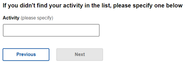 A digital form screenshot with a prompt reading, “If you didn’t find your activity in the list, please specify one below.” Below the prompt is a blank text box for input. At the bottom, there are two buttons: ‘Previous’ on the left and ‘Next’ on the right, indicating navigation options within the form. The image shows an online form section prompting users to specify an activity not listed, with options to navigate back or proceed.